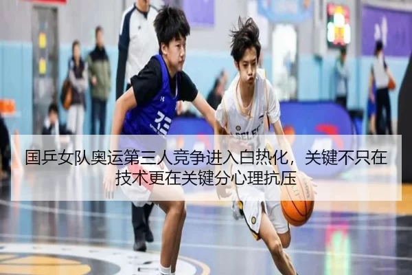 国乒女队奥运第三人竞争进入白热化，关键不只在技术更在关键分心理抗压
